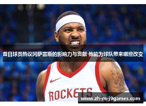 昔日球员热议冈萨雷斯的影响力与贡献 他能为球队带来哪些改变