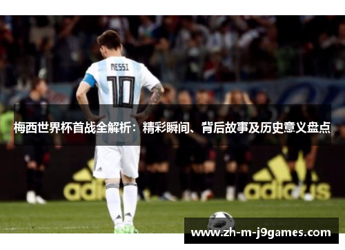 梅西世界杯首战全解析：精彩瞬间、背后故事及历史意义盘点