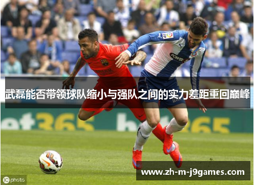 武磊能否带领球队缩小与强队之间的实力差距重回巅峰