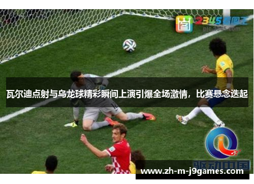 瓦尔迪点射与乌龙球精彩瞬间上演引爆全场激情，比赛悬念迭起