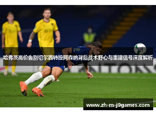哈弗茨高价告别切尔西转投阿森纳背后战术野心与重建信号深度解析